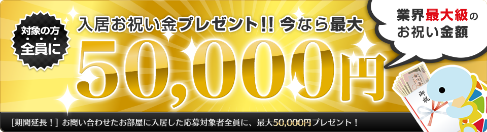 対象の方全員 入居お祝い金プレゼント！今なら最大50,000円（業界最大級のお祝い金額）期間延長！今ならお問い合わせしたお部屋に入居した応募対象者全員に、最大50,000円プレゼント！