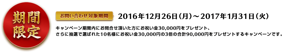 期間限定 お問い合わせ対象期間 2016年12月26日（月）から2017年1月21日（火）キャンペーン期間内にお問合せ頂いた方にお祝い金30,000円をプレゼント、さらに抽選で選ばれた10名様にお祝い金30,000円の3倍の合計90,000円をプレゼントするキャンペーンです。